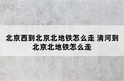 北京西到北京北地铁怎么走 清河到北京北地铁怎么走